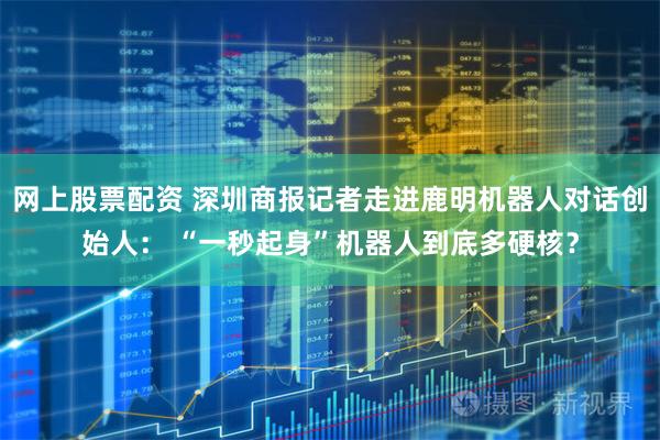 网上股票配资 深圳商报记者走进鹿明机器人对话创始人： “一秒起身”机器人到底多硬核？