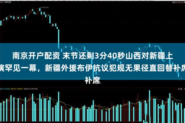 南京开户配资 末节还剩3分40秒山西对新疆上演罕见一幕，新疆外援布伊抗议犯规无果径直回替补席