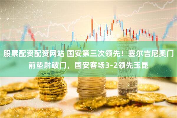 股票配资配资网站 国安第三次领先！塞尔吉尼奥门前垫射破门，国安客场3-2领先玉昆