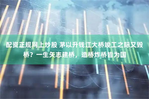配资正规网上炒股 茅以升钱江大桥竣工之际又毁桥？一生矢志建桥，造桥炸桥皆为国