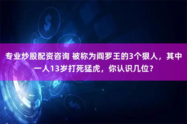 专业炒股配资咨询 被称为阎罗王的3个狠人，其中一人13岁打死猛虎，你认识几位？