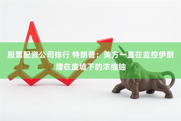 股票配资公司排行 特朗普：美方一直在监控伊朗埋在废墟下的浓缩铀